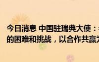 今日消息 中国驻瑞典大使：希望华为瑞典公司克服当前面临的困难和挑战，以合作共赢为宗旨实现更好发展