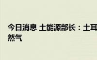 今日消息 土能源部长：土耳其将可从明年3月起使用黑海天然气