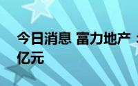 今日消息 富力地产：前七月总销售额约284亿元