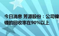 今日消息 芳源股份：公司镍、钴、锰的回收率在98%以上，锂的回收率在90%以上