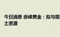 今日消息 赤峰黄金：拟与厦门钨业设立合资公司开发老挝稀土资源