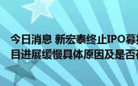 今日消息 新宏泰终止IPO募投项目被问询：要求说明募投项目进展缓慢具体原因及是否存实质性障碍