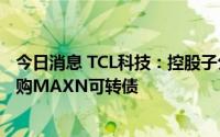 今日消息 TCL科技：控股子公司TCL中环拟2.01亿元美元认购MAXN可转债