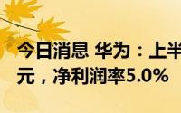 今日消息 华为：上半年实现销售收入3016亿元，净利润率5.0%