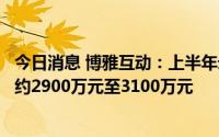 今日消息 博雅互动：上半年录得的公司拥有人应占利润预期约2900万元至3100万元