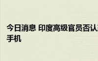 今日消息 印度高级官员否认政府考虑限制中企销售千元以内手机