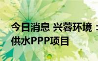 今日消息 兴蓉环境：子公司参与彭州市农村供水PPP项目