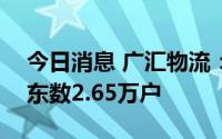 今日消息 广汇物流：截至8月10日，公司股东数2.65万户