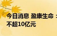 今日消息 盈康生命：拟向控股股东定增募资不超10亿元