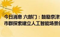今日消息 六部门：鼓励京津冀、长三角、粤港澳大湾区等城市群探索建立人工智能场景创新共同体