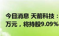 今日消息 天箭科技：拟对华成微波增资1000万元，将持股9.09%