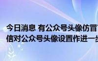 今日消息 有公众号头像仿冒官方消息提醒诱导用户点击，微信对公众号头像设置作进一步规范