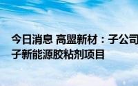 今日消息 高盟新材：子公司拟1.01亿元投建年产4.6万吨电子新能源胶粘剂项目
