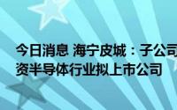 今日消息 海宁皮城：子公司拟2040万元参投同芯基金，投资半导体行业拟上市公司