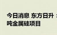 今日消息 东方日升：拟30.34亿元投建20万吨金属硅项目