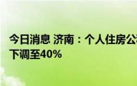 今日消息 济南：个人住房公积金贷款二套房最低首付款比例下调至40%