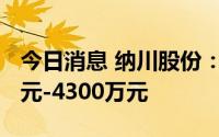 今日消息 纳川股份：预计上半年亏损3500万元-4300万元