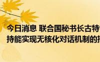 今日消息 联合国秘书长古特雷斯会见韩国外长，称“全力支持能实现无核化对话机制的措施”