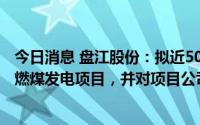 今日消息 盘江股份：拟近50亿元投建盘江普定2×66万千瓦燃煤发电项目，并对项目公司增资9.7亿元