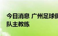 今日消息 广州足球俱乐部：聘任郑智为一线队主教练