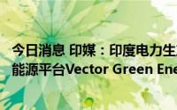 今日消息 印媒：印度电力生产商与新加坡胜科工业竞购清洁能源平台Vector Green Energy