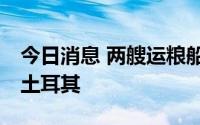 今日消息 两艘运粮船13日从乌克兰出发前往土耳其