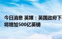 今日消息 英媒：英国政府下一财年偿债成本和社会福利支出将增加500亿英镑