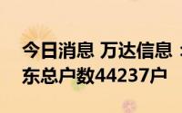 今日消息 万达信息：截至8月10日，公司股东总户数44237户