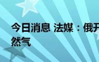 今日消息 法媒：俄开始向匈牙利输送更多天然气