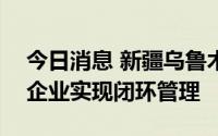 今日消息 新疆乌鲁木齐385家规模以上工业企业实现闭环管理