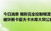 今日消息 俄称完全控制顿涅茨克市北部战略要地，乌确认已破坏新卡霍夫卡水库大坝公路桥