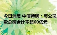 今日消息 中信特钢：与公司股东签订股东贷款框架协议，借款总额合计不超60亿元