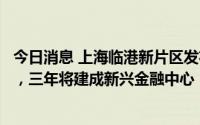 今日消息 上海临港新片区发布加快发展新兴金融业行动方案，三年将建成新兴金融中心