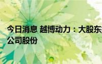 今日消息 越博动力：大股东拟最高清仓减持所持5.92%全部公司股份