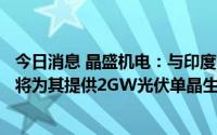 今日消息 晶盛机电：与印度能源巨头Adani达成合作，公司将为其提供2GW光伏单晶生长及加工等设备