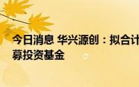 今日消息 华兴源创：拟合计出资3000万元参与设立两家私募投资基金