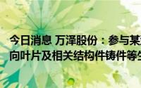今日消息 万泽股份：参与某型商用航空发动机工作叶片、导向叶片及相关结构件铸件等生产