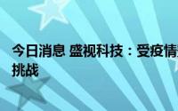 今日消息 盛视科技：受疫情影响，公司的生产经营面临诸多挑战