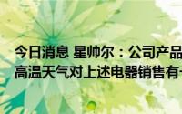 今日消息 星帅尔：公司产品可应用于冰箱、冷柜、空调等，高温天气对上述电器销售有一定促进作用