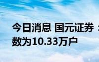 今日消息 国元证券：截至8月10号，股东人数为10.33万户