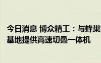 今日消息 博众精工：与蜂巢能源达成深度合作，为盐城二期基地提供高速切叠一体机