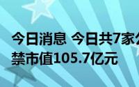 今日消息 今日共7家公司限售股解禁，合计解禁市值105.7亿元