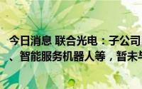 今日消息 联合光电：子公司目前研制产品有智能消杀机器人、智能服务机器人等，暂未与小米合作