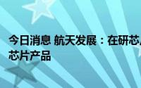今日消息 航天发展：在研芯片有数模混合SOC以及多款射频芯片产品
