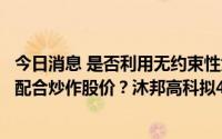 今日消息 是否利用无约束性大额投资框架协议迎合市场热点配合炒作股价？沐邦高科拟48亿投建光伏电池项目遭问询