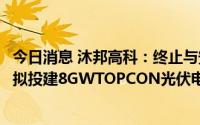今日消息 沐邦高科：终止与安义县人民政府所签协议，此前拟投建8GWTOPCON光伏电池生产项目