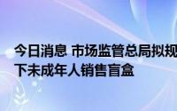 今日消息 市场监管总局拟规定：盲盒经营者不得向8周岁以下未成年人销售盲盒
