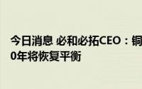 今日消息 必和必拓CEO：铜短期内供应过剩，但铜市到2030年将恢复平衡