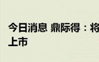 今日消息 鼎际得：将于8月18日在上交所IPO上市