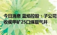 今日消息 蓝焰控股：子公司蓝焰煤层气采取以物抵债形式接收侯甲矿25口煤层气井